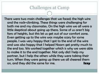Challenges at CampThere were two main challenges that we faced; the high wire and the rock-climbing. These things were challenging for both me and my classmates. On the high wire we all were a little skeptical about going up there. Some of us aren’t big fans of heights, but this let us get out of our comfort zone. Even getting up to the wire was maybe scary for some people. I was very happy that I got to the end of the wire and was also happy that I helped Noam get pretty much to the end too. We worked together which is why we were able to make it to the end together. Not only did I help my partner, but I help the others while they were taking their turn. When they were going up there we all cheered them on, and they did the same for me. 			Izzy