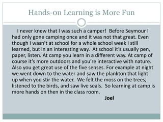 Hands-0n Learning is More Fun        I never knew that I was such a camper!  Before Seymour I had only gone camping once and it was not that great. Even though I wasn’t at school for a whole school week I still learned, but in an interesting way.  At school it’s usually pen, paper, listen. At camp you learn in a different way. At camp of course it’s more outdoors and you’re interactive with nature. Also you get great use of the five senses. For example at night we went down to the water and saw the plankton that light up when you stir the water.  We felt the moss on the trees, listened to the birds, and saw live seals.  So learning at camp is more hands on then in the class room.										Joel