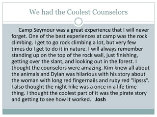 We had the Coolest CounselorsCamp Seymour was a great experience that I will never forget. One of the best experiences at camp was the rock climbing. I get to go rock climbing a lot, but very few times do I get to do it in nature. I will always remember standing up on the top of the rock wall, just finishing, getting over the slant, and looking out in the forest. I thought the counselors were amazing. Kim knew all about the animals and Dylan was hilarious with his story about the woman with long red fingernails and ruby red “lipsss”. I also thought the night hike was a once in a life time thing. I thought the coolest part of it was the pirate story and getting to see how it worked.   Josh
