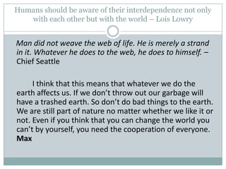 Humans should be aware of their interdependence not only with each other but with the world – Lois LowryMan did not weave the web of life. He is merely a strand in it. Whatever he does to the web, he does to himself. – Chief Seattle      	I think that this means that whatever we do the earth affects us. If we don’t throw out our garbage will have a trashed earth. So don’t do bad things to the earth. We are still part of nature no matter whether we like it or not. Even if you think that you can change the world you can’t by yourself, you need the cooperation of everyone. Max