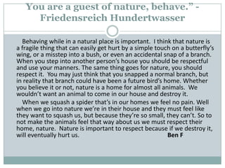 You are a guest of nature, behave.” - FriedensreichHundertwasser        Behaving while in a natural place is important.  I think that nature is a fragile thing that can easily get hurt by a simple touch on a butterfly’s wing, or a misstep into a bush, or even an accidental snap of a branch. When you step into another person’s house you should be respectful and use your manners. The same thing goes for nature, you should respect it.  You may just think that you snapped a normal branch, but in reality that branch could have been a future bird’s home. Whether you believe it or not, nature is a home for almost all animals.  We wouldn’t want an animal to come in our house and destroy it.         When we squash a spider that’s in our homes we feel no pain. Well when we go into nature we’re in their house and they must feel like they want to squash us, but because they’re so small, they can’t. So to not make the animals feel that way about us we must respect their home, nature.  Nature is important to respect because if we destroy it, will eventually hurt us. 		                             Ben F