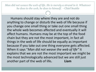 Man did not weave the web of life. He is merely a strand in it. Whatever he does to the web, he does to himself.  - Chief Seattle        Humans should stay where they are and not do anything to change or disturb the web of life because if you change one small thing or take out one small thing the whole web becomes affected and eventually it will affect humans. Humans may be at the top of the food chain but they are not the most important, in fact all things in the web of life should be equally as important because if you take out one thing everyone gets affected. When it says “Man did not weave the web of life” it explains that we are not the most important we might be the most technologically advanced but we are still just another part of the web of life.               Liam