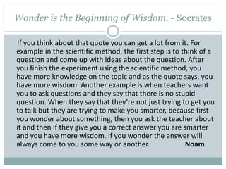 Wonder is the Beginning of Wisdom. - SocratesIf you think about that quote you can get a lot from it. For example in the scientific method, the first step is to think of a question and come up with ideas about the question. After you finish the experiment using the scientific method, you have more knowledge on the topic and as the quote says, you have more wisdom. Another example is when teachers want you to ask questions and they say that there is no stupid question. When they say that they’re not just trying to get you to talk but they are trying to make you smarter, because first you wonder about something, then you ask the teacher about it and then if they give you a correct answer you are smarter and you have more wisdom. If you wonder the answer will always come to you some way or another.                    Noam