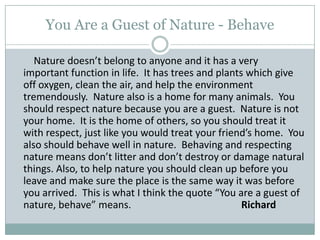 You Are a Guest of Nature - Behave        Nature doesn’t belong to anyone and it has a very important function in life.  It has trees and plants which give off oxygen, clean the air, and help the environment tremendously.  Nature also is a home for many animals.  You should respect nature because you are a guest.  Nature is not your home.  It is the home of others, so you should treat it with respect, just like you would treat your friend’s home.  You also should behave well in nature.  Behaving and respecting nature means don’t litter and don’t destroy or damage natural things. Also, to help nature you should clean up before you leave and make sure the place is the same way it was before you arrived.  This is what I think the quote “You are a guest of nature, behave” means.                                            Richard