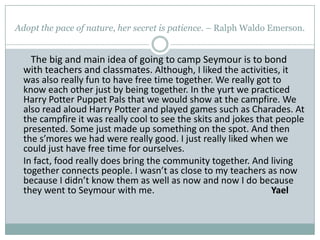 Adopt the pace of nature, her secret is patience. – Ralph Waldo Emerson. The big and main idea of going to camp Seymour is to bond with teachers and classmates. Although, I liked the activities, it was also really fun to have free time together. We really got to know each other just by being together. In the yurt we practiced Harry Potter Puppet Pals that we would show at the campfire. We also read aloud Harry Potter and played games such as Charades. At the campfire it was really cool to see the skits and jokes that people presented. Some just made up something on the spot. And then the s’mores we had were really good. I just really liked when we could just have free time for ourselves.    	In fact, food really does bring the community together. And living together connects people. I wasn’t as close to my teachers as now because I didn’t know them as well as now and now I do because they went to Seymour with me.                                                  Yael