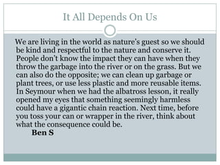 It All Depends On Us   We are living in the world as nature’s guest so we should be kind and respectful to the nature and conserve it. People don’t know the impact they can have when they throw the garbage into the river or on the grass. But we can also do the opposite; we can clean up garbage or plant trees, or use less plastic and more reusable items. In Seymour when we had the albatross lesson, it really opened my eyes that something seemingly harmless could have a gigantic chain reaction. Next time, before you toss your can or wrapper in the river, think about what the consequence could be.				Ben S