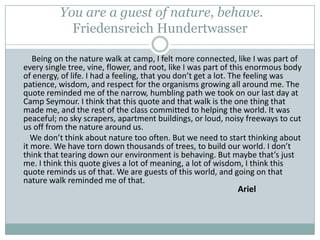  You are a guest of nature, behave.  FriedensreichHundertwasser         Being on the nature walk at camp, I felt more connected, like I was part of every single tree, vine, flower, and root, like I was part of this enormous body of energy, of life. I had a feeling, that you don’t get a lot. The feeling was patience, wisdom, and respect for the organisms growing all around me. The quote reminded me of the narrow, humbling path we took on our last day at Camp Seymour. I think that this quote and that walk is the one thing that made me, and the rest of the class committed to helping the world. It was peaceful; no sky scrapers, apartment buildings, or loud, noisy freeways to cut us off from the nature around us.          We don’t think about nature too often. But we need to start thinking about it more. We have torn down thousands of trees, to build our world. I don’t think that tearing down our environment is behaving. But maybe that’s just me. I think this quote gives a lot of meaning, a lot of wisdom, I think this quote reminds us of that. We are guests of this world, and going on that nature walk reminded me of that.      								Ariel