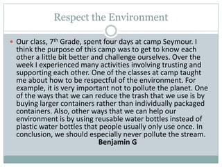 Respect the EnvironmentOur class, 7th Grade, spent four days at camp Seymour. I think the purpose of this camp was to get to know each other a little bit better and challenge ourselves. Over the week I experienced many activities involving trusting and supporting each other. One of the classes at camp taught me about how to be respectful of the environment. For example, it is very important not to pollute the planet. One of the ways that we can reduce the trash that we use is by buying larger containers rather than individually packaged containers. Also, other ways that we can help our environment is by using reusable water bottles instead of plastic water bottles that people usually only use once. In conclusion, we should especially never pollute the stream.   				Benjamin G