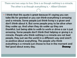 There are two ways to live. One is as though nothing is a miracle. The other is as though everything is. - Albert EinsteinI think that this quote is great because it’s saying you can take life for granted or you can think everything is amazing and a miracle. Some people just think living is a given and don’t think about it. But some people pray to be alive when they wake up. And when they do wake up they are thankful. Just being able to walk to work or drive a car is just amazing. Some people don’t think that helping or giving is a miracle. People who think nothing is a miracle are not bad people, they just see the world in a different way and aren’t as positive about everything. The people who think everything is a miracle just choose to live in the moment and feel good about every day.                                        Danny