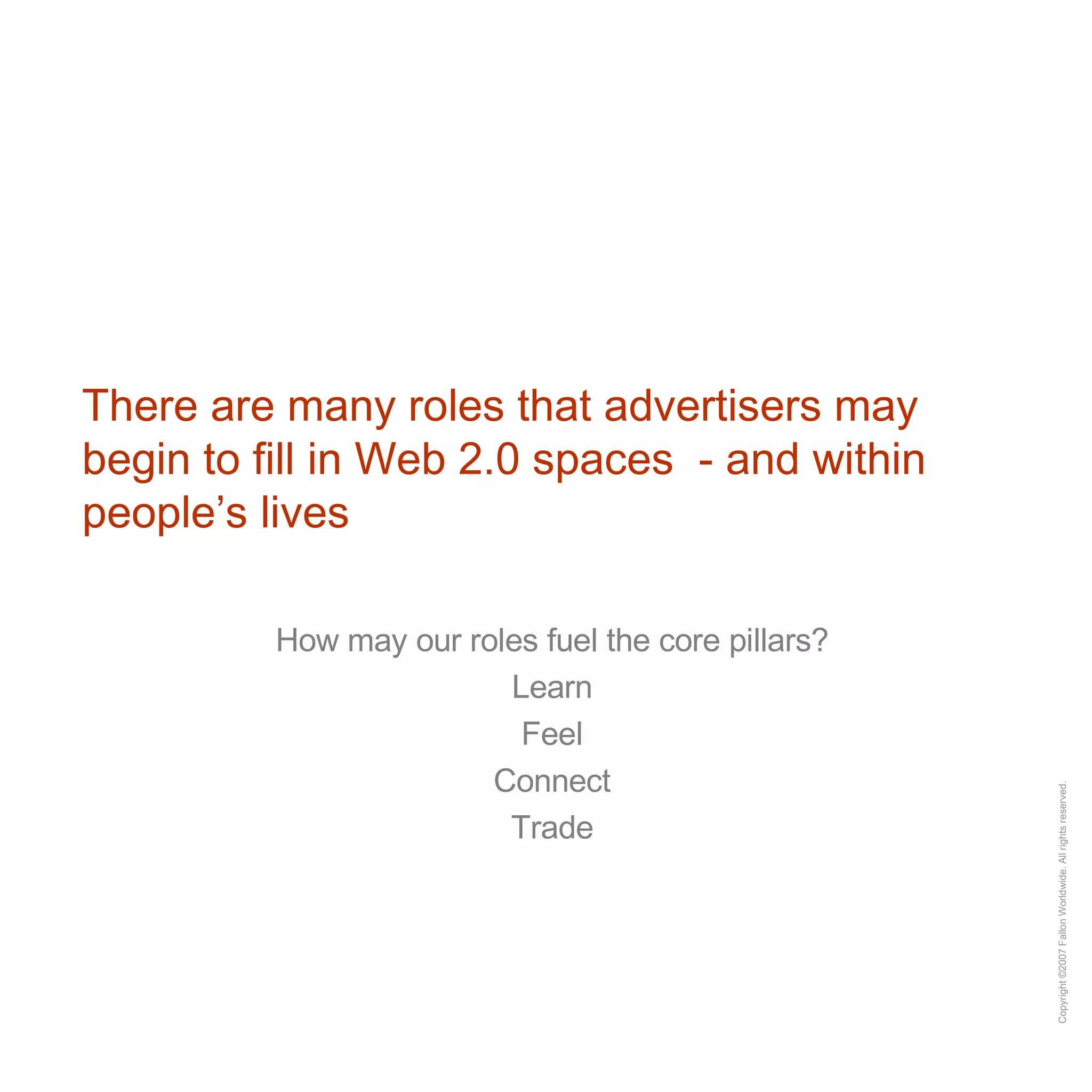 There are many roles that advertisers may begin to fill in Web 2.0 spaces  - and within people’s lives How may our roles fuel the core pillars? Learn Feel Connect Trade 