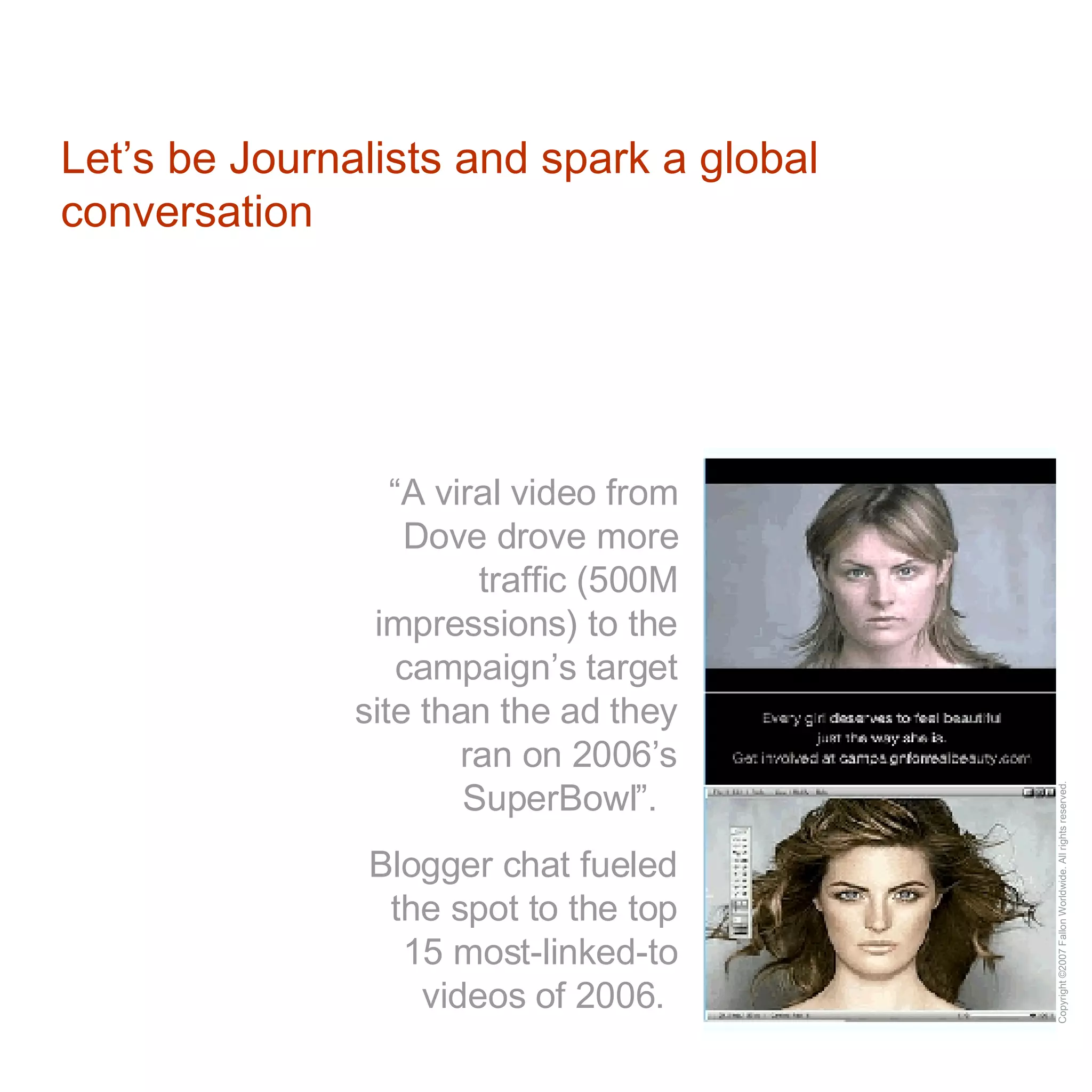 Let’s be Journalists and spark a global conversation “ A viral video from Dove drove more traffic (500M impressions) to the campaign’s target site than the ad they ran on 2006’s SuperBowl”.  Blogger chat fueled the spot to the top 15 most-linked-to videos of 2006.   