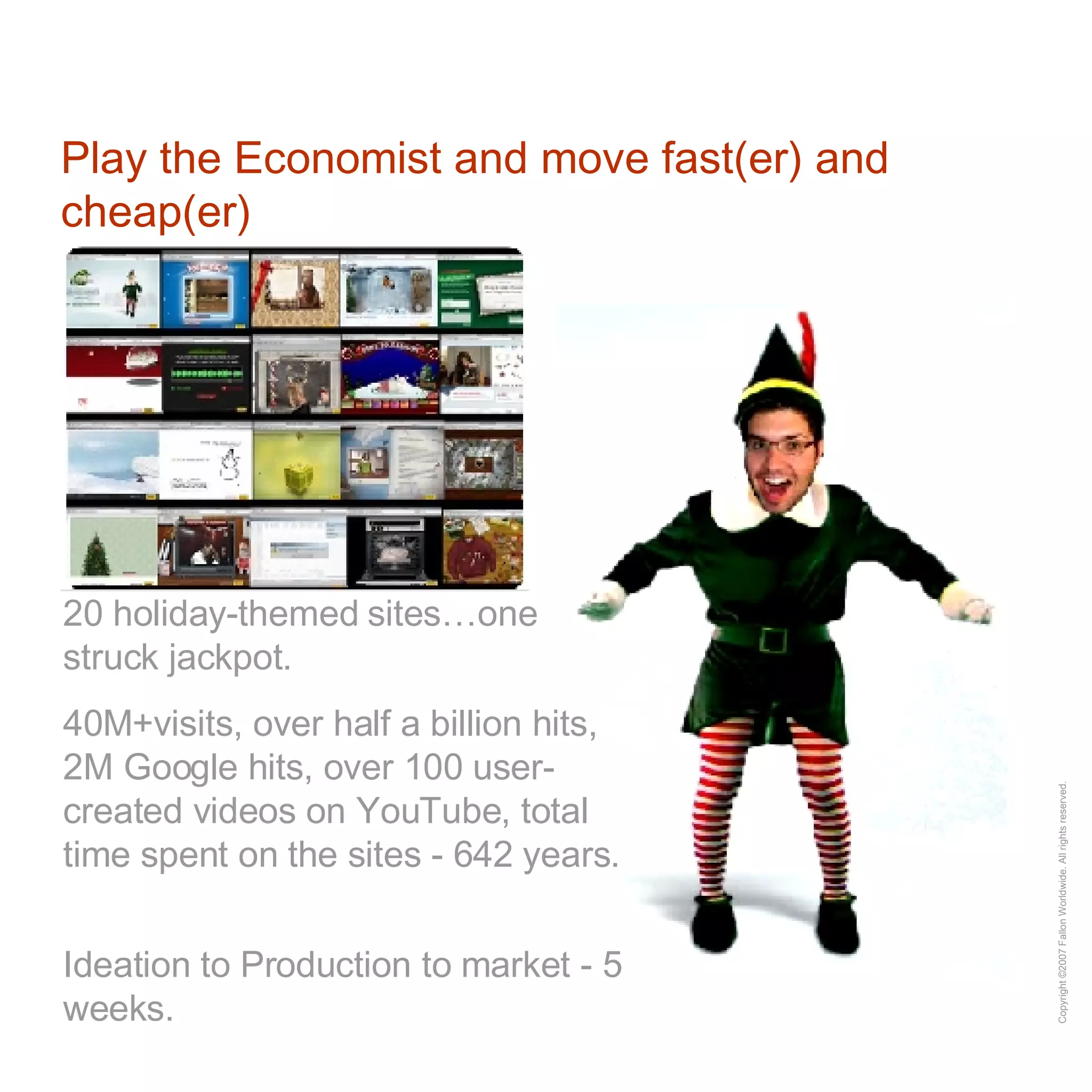 Play the Economist and move fast(er) and cheap(er) 20 holiday-themed sites…one struck jackpot.  40M+visits, over half a billion hits, 2M Google hits, over 100 user-created videos on YouTube, total time spent on the sites - 642 years.  Ideation to Production to market - 5 weeks. 