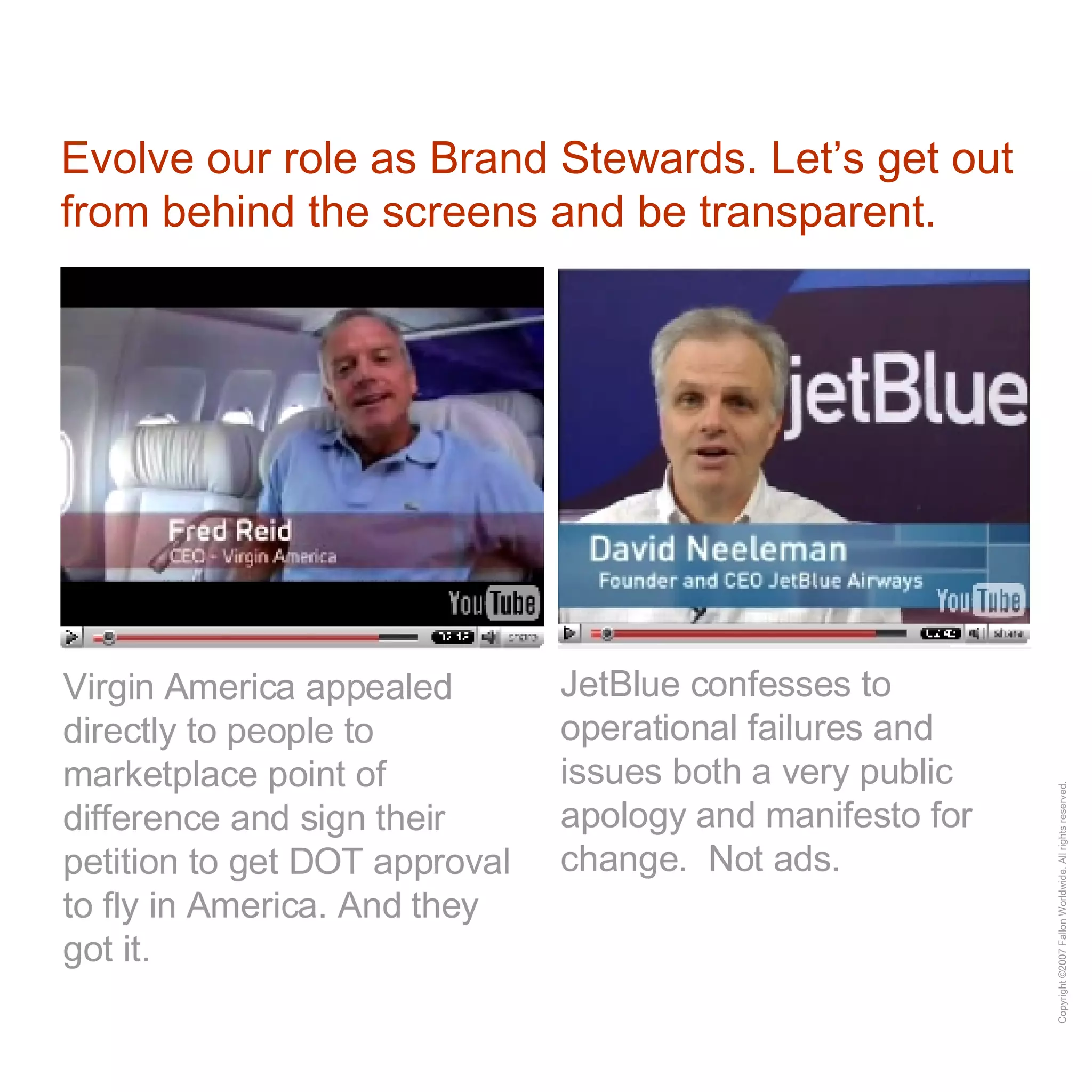 Evolve our role as Brand Stewards. Let’s get out from behind the screens and be transparent. Virgin America appealed directly to people to marketplace point of difference and sign their petition to get DOT approval to fly in America. And they got it. JetBlue confesses to operational failures and issues both a very public apology and manifesto for change.  Not ads. 