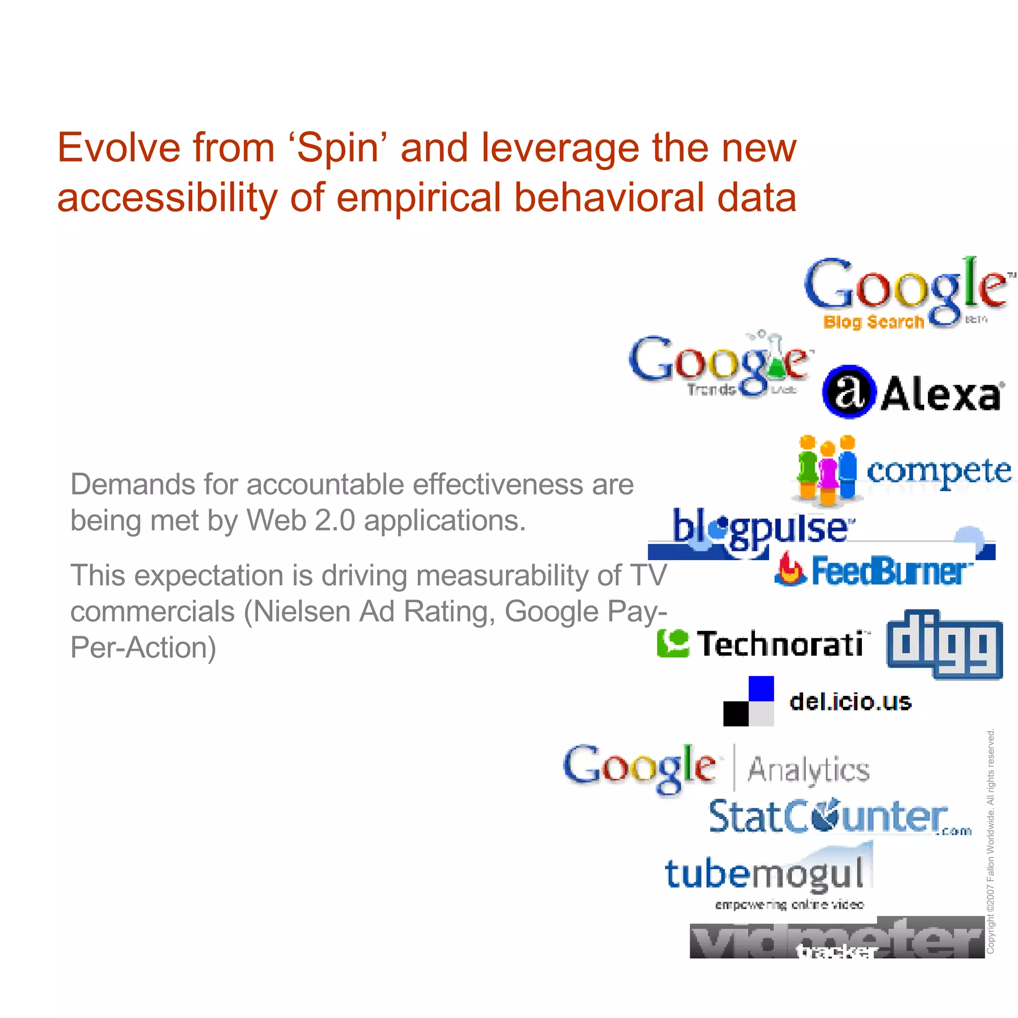 Evolve from ‘Spin’ and leverage the new accessibility of empirical behavioral data Demands for accountable effectiveness are being met by Web 2.0 applications. This expectation is driving measurability of TV commercials (Nielsen Ad Rating, Google Pay-Per-Action)  