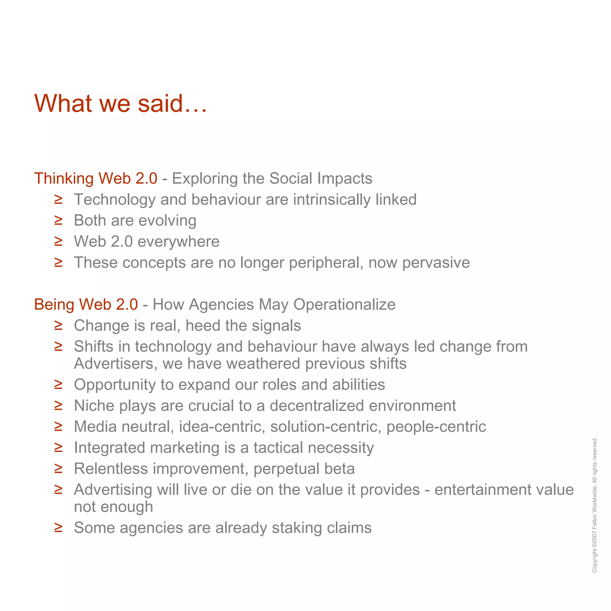 What we said… Thinking Web 2.0  - Exploring the Social Impacts Technology and behaviour are intrinsically linked Both are evolving Web 2.0 everywhere These concepts are no longer peripheral, now pervasive Being Web 2.0  - How Agencies May Operationalize Change is real, heed the signals Shifts in technology and behaviour have always led change from Advertisers, we have weathered previous shifts Opportunity to expand our roles and abilities  Niche plays are crucial to a decentralized environment Media neutral, idea-centric, solution-centric, people-centric Integrated marketing is a tactical necessity Relentless improvement, perpetual beta Advertising will live or die on the value it provides - entertainment value not enough Some agencies are already staking claims 