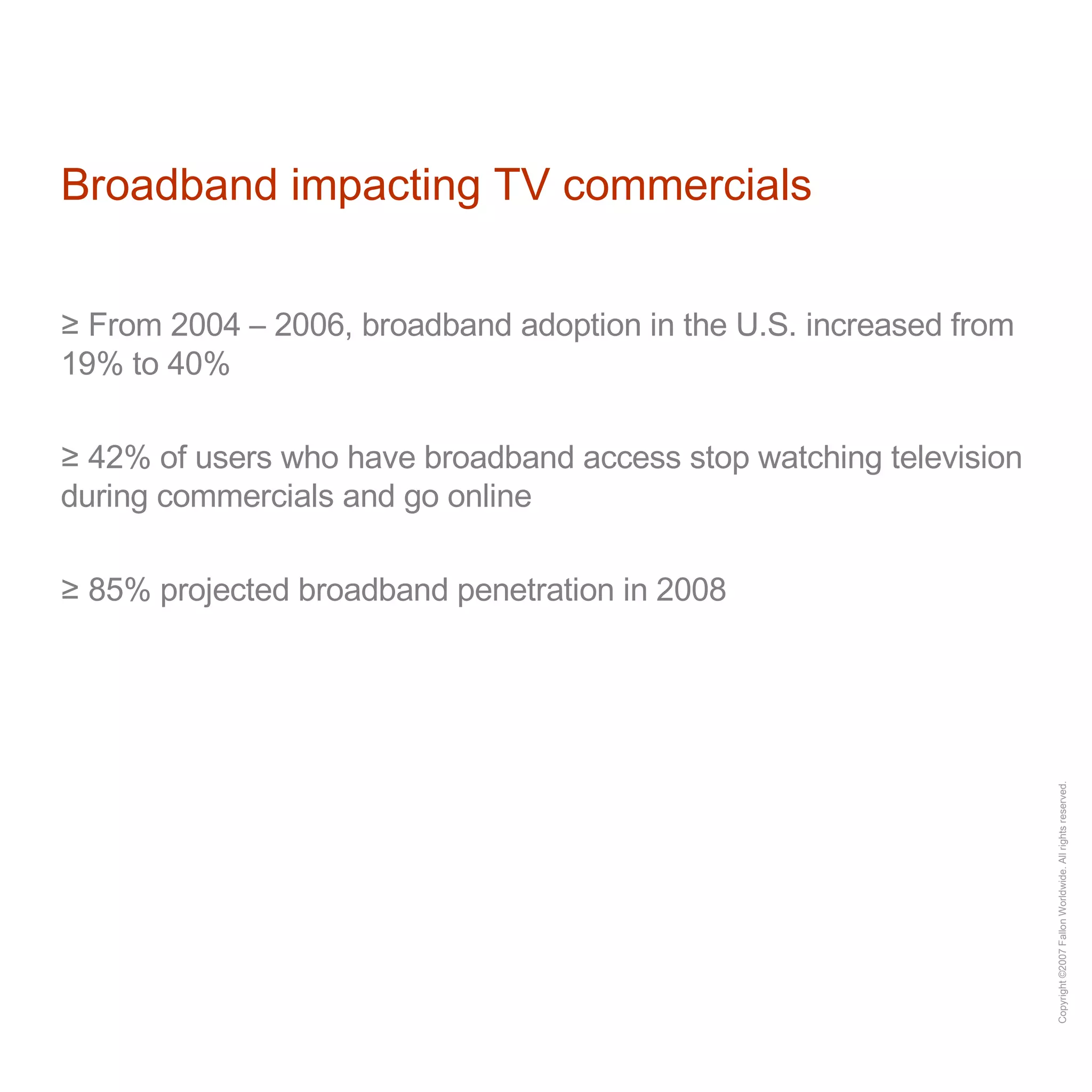 Broadband impacting TV commercials From 2004 – 2006, broadband adoption in the U.S. increased from 19% to 40% 42% of users who have broadband access stop watching television during commercials and go online 85% projected broadband penetration in 2008 