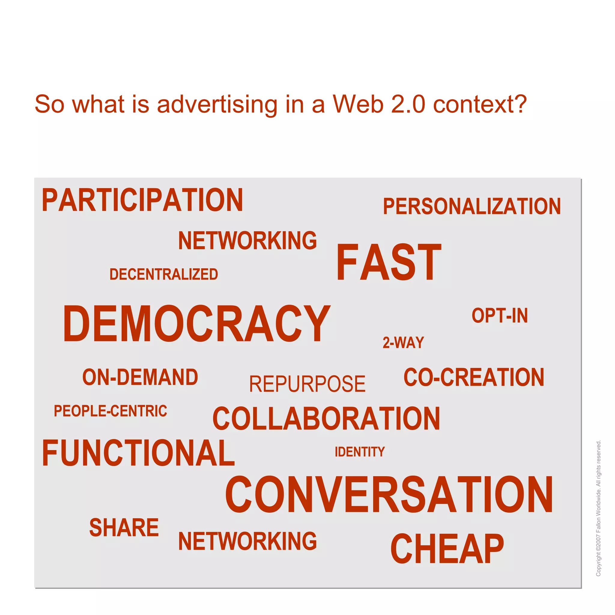 DEMOCRACY REPURPOSE So what is advertising in a Web 2.0 context? CHEAP NETWORKING SHARE OPT-IN FAST COLLABORATION CONVERSATION CO-CREATION FUNCTIONAL ON-DEMAND PARTICIPATION PEOPLE-CENTRIC PERSONALIZATION DECENTRALIZED 2-WAY IDENTITY NETWORKING 