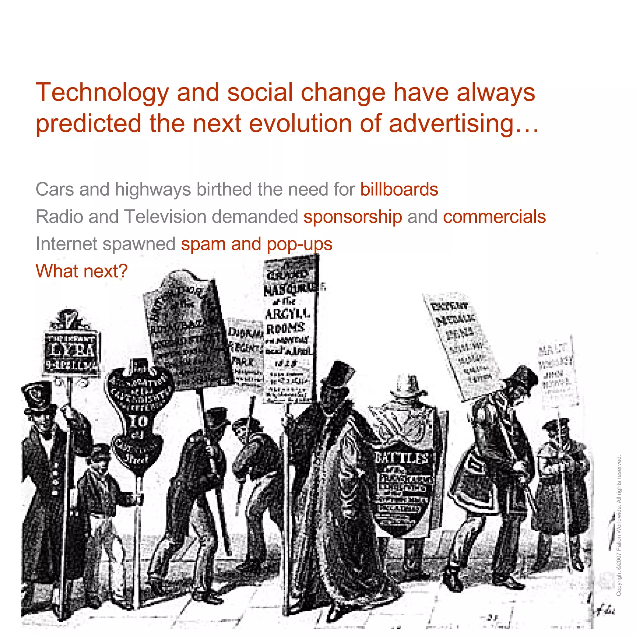 Technology and social change have always predicted the next evolution of advertising… Cars and highways birthed the need for  billboards Radio and Television demanded  sponsorship  and  commercials Internet spawned  spam and pop-ups What next?  