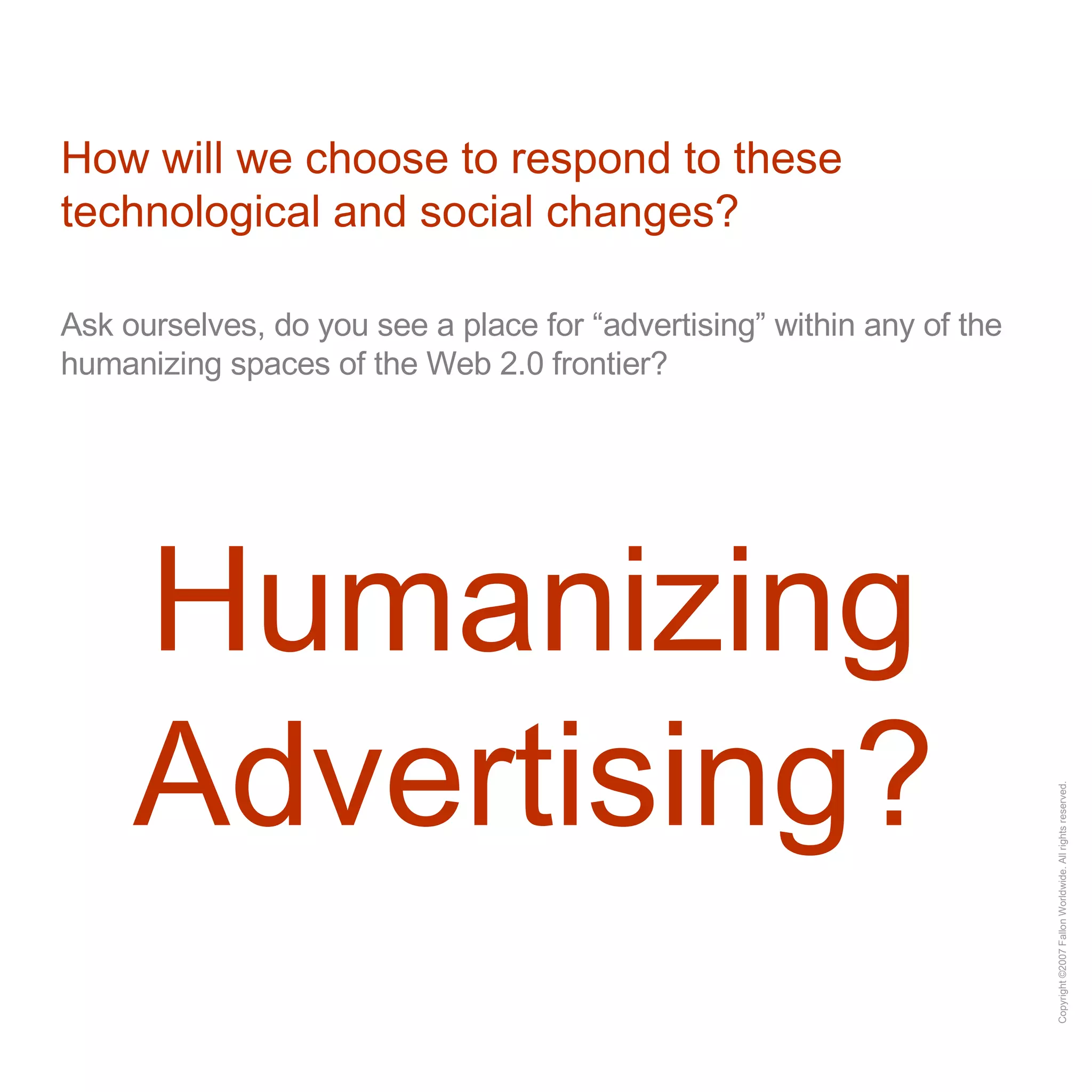 How will we choose to respond to these technological and social changes? Ask ourselves, do you see a place for “advertising” within any of the humanizing spaces of the Web 2.0 frontier? Humanizing Advertising? 