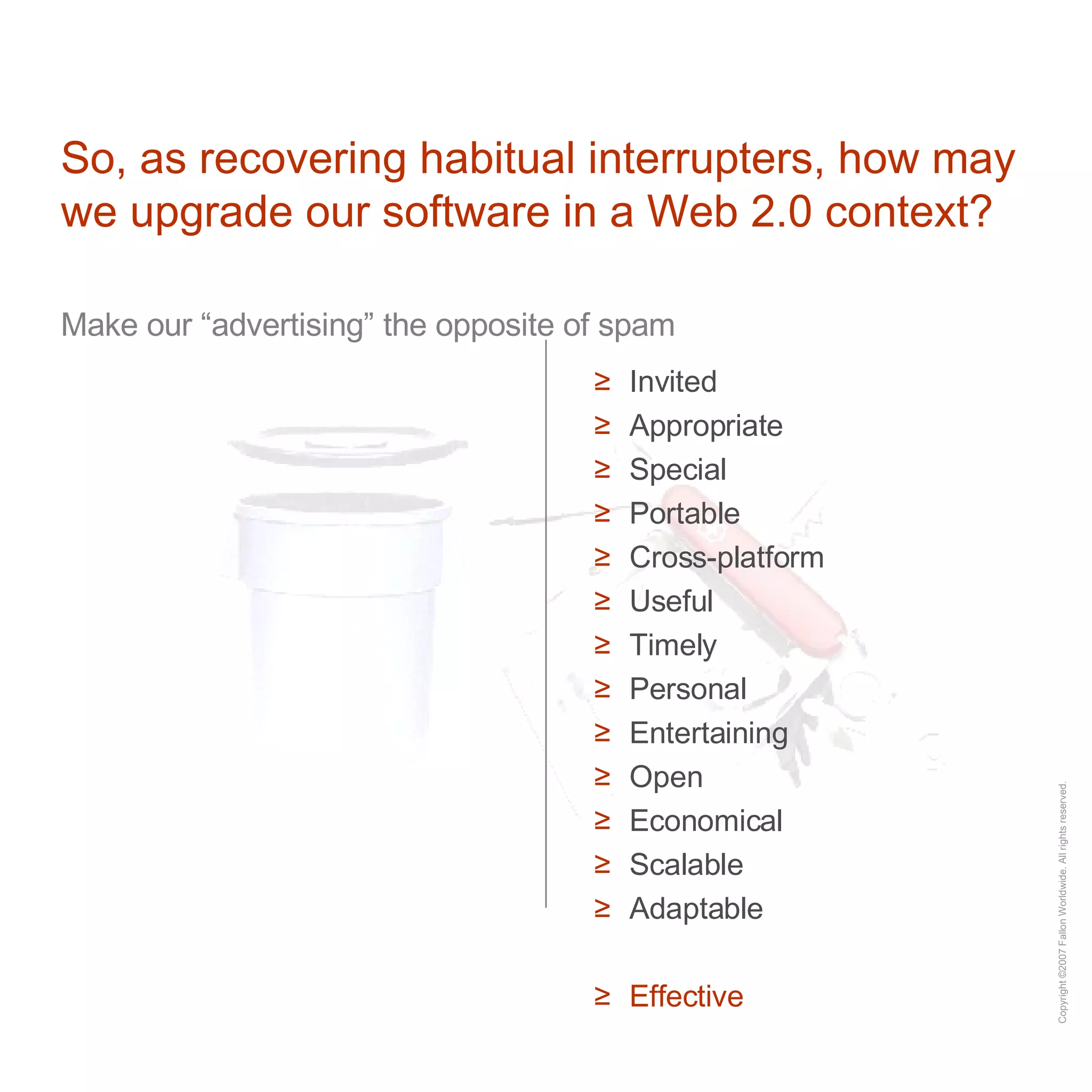 So, as recovering habitual interrupters, how may we upgrade our software in a Web 2.0 context? Make our “advertising” the opposite of spam Invited Appropriate Special Portable Cross-platform Useful Timely Personal Entertaining Open Economical Scalable Adaptable Effective 