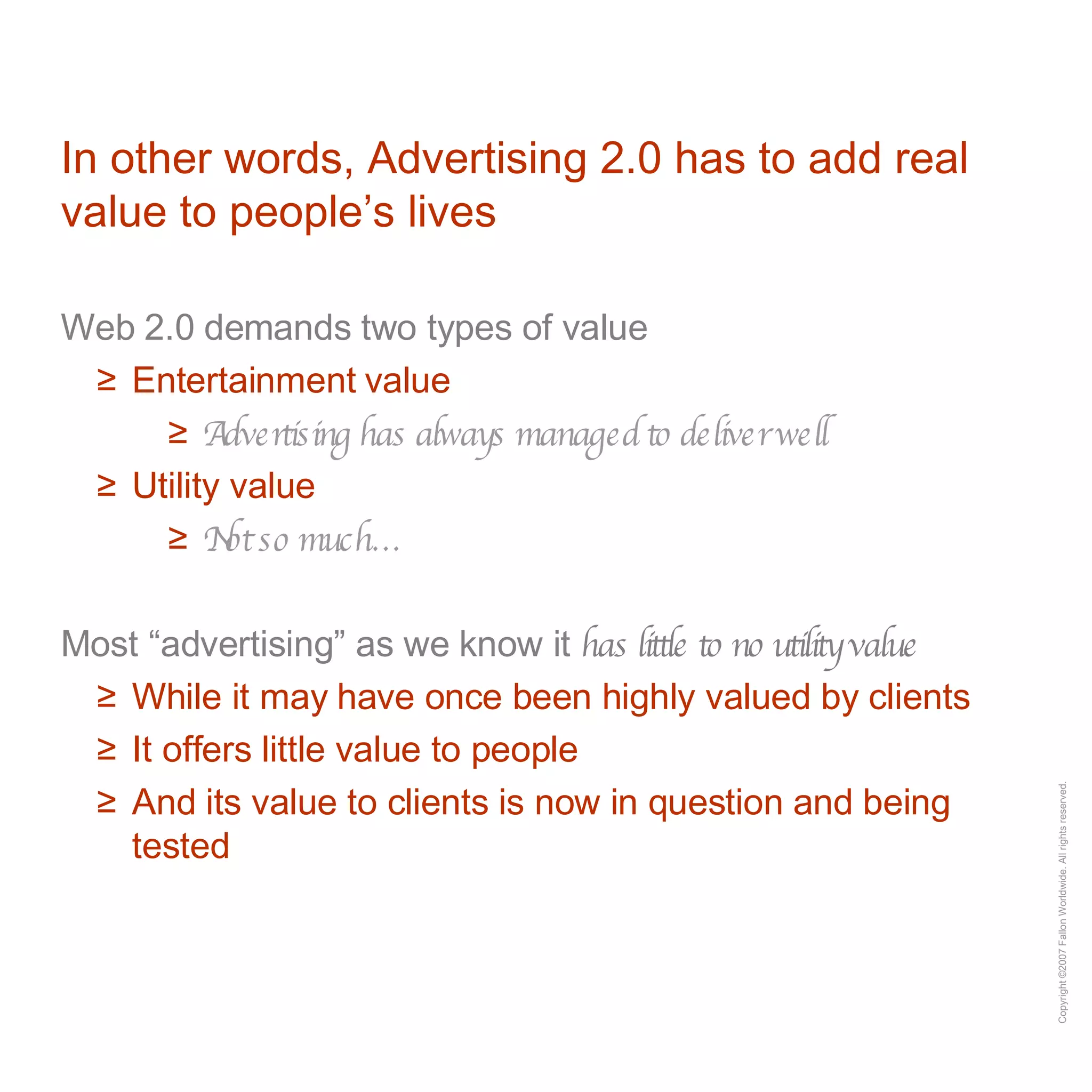 In other words, Advertising 2.0 has to add real value to people’s lives Web 2.0 demands two types of value Entertainment value Advertising has always managed to deliver well Utility value Not so much… Most “advertising” as we know it  has little to no utility value While it may have once been highly valued by clients It offers little value to people And its value to clients is now in question and being tested 