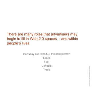 There are many roles that advertisers may begin to fill in Web 2.0 spaces  - and within people’s lives How may our roles fuel the core pillars? Learn Feel Connect Trade 