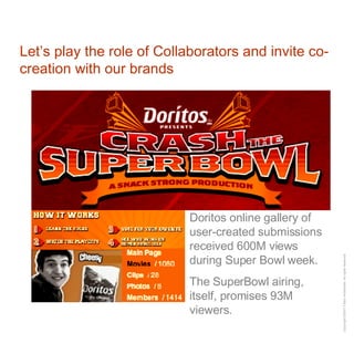 Let’s play the role of Collaborators and invite co-creation with our brands Doritos online gallery of user-created submissions received 600M views during Super Bowl week. The SuperBowl airing, itself, promises 93M viewers. 