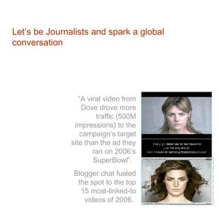 Let’s be Journalists and spark a global conversation “ A viral video from Dove drove more traffic (500M impressions) to the campaign’s target site than the ad they ran on 2006’s SuperBowl”.  Blogger chat fueled the spot to the top 15 most-linked-to videos of 2006.   
