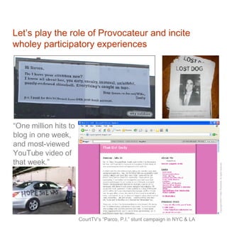 Let’s play the role of Provocateur and incite wholey participatory experiences CourtTV’s “Parco, P.I.” stunt campaign in NYC & LA “ One million hits to blog in one week, and most-viewed YouTube video of that week.” 