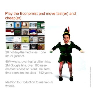 Play the Economist and move fast(er) and cheap(er) 20 holiday-themed sites…one struck jackpot.  40M+visits, over half a billion hits, 2M Google hits, over 100 user-created videos on YouTube, total time spent on the sites - 642 years.  Ideation to Production to market - 5 weeks. 