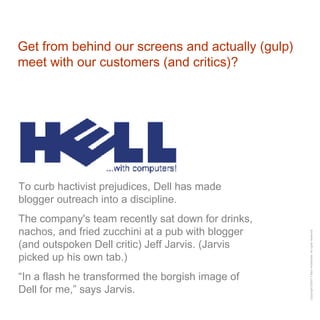 Get from behind our screens and actually (gulp) meet with our customers (and critics)? To curb hactivist prejudices, Dell has made blogger outreach into a discipline. The company's team recently sat down for drinks, nachos, and fried zucchini at a pub with blogger (and outspoken Dell critic) Jeff Jarvis. (Jarvis picked up his own tab.)  “ In a flash he transformed the borgish image of Dell for me,” says Jarvis. 