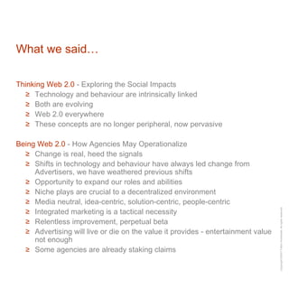 What we said… Thinking Web 2.0  - Exploring the Social Impacts Technology and behaviour are intrinsically linked Both are evolving Web 2.0 everywhere These concepts are no longer peripheral, now pervasive Being Web 2.0  - How Agencies May Operationalize Change is real, heed the signals Shifts in technology and behaviour have always led change from Advertisers, we have weathered previous shifts Opportunity to expand our roles and abilities  Niche plays are crucial to a decentralized environment Media neutral, idea-centric, solution-centric, people-centric Integrated marketing is a tactical necessity Relentless improvement, perpetual beta Advertising will live or die on the value it provides - entertainment value not enough Some agencies are already staking claims 