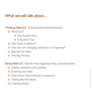 What we will talk about… Thinking Web 2.0  - Exploring the Social Impacts What is it? The Expert View A Guided Tour How does it behave? How are we changing behaviour in response? Beyond the Web The Big Picture Being Web 2.0  -Tips for How Agencies May Operationalize Asking questions of ourselves Evolving our roles How some have evolved in response Taking the first steps Looking ahead 