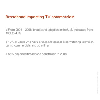 Broadband impacting TV commercials From 2004 – 2006, broadband adoption in the U.S. increased from 19% to 40% 42% of users who have broadband access stop watching television during commercials and go online 85% projected broadband penetration in 2008 