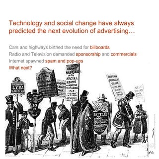 Technology and social change have always predicted the next evolution of advertising… Cars and highways birthed the need for  billboards Radio and Television demanded  sponsorship  and  commercials Internet spawned  spam and pop-ups What next?  