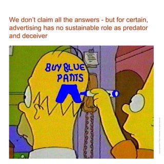 We don’t claim all the answers - but for certain, advertising has no sustainable role as predator and deceiver 