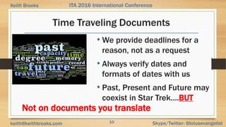 10 Skype/Twitter: @lotusevangelistkeith@keithbrooks.com
ITA 2016 International ConferenceKeith Brooks
Time Traveling Documents
• We provide deadlines for a
reason, not as a request
• Always verify dates and
formats of dates with us
• Past, Present and Future may
coexist in Star Trek….BUT
Not on documents you translate
 