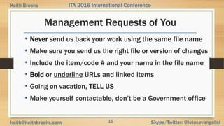 11 Skype/Twitter: @lotusevangelistkeith@keithbrooks.com
ITA 2016 International ConferenceKeith Brooks
Management Requests of You
• Never send us back your work using the same file name
• Make sure you send us the right file or version of changes
• Include the item/code # and your name in the file name
• Bold or underline URLs and linked items
• Going on vacation, TELL US
• Make yourself contactable, don’t be a Government office
 