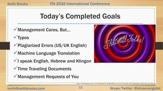 12 Skype/Twitter: @lotusevangelistkeith@keithbrooks.com
ITA 2016 International ConferenceKeith Brooks
Today’s Completed Goals
Management Cares, But…
Typos
Plagiarized Errors (US/UK English)
Machine Language Translation
I speak English, Hebrew and Klingon
Time Traveling Documents
Management Requests of You
http://3.bp.blogspot.com/-p-9w59bzhaM/UelYRLiGReI/AAAAAAAAGhE/7lUZ5qVR4g4/s1600/thats-all-folks.jpg
 
