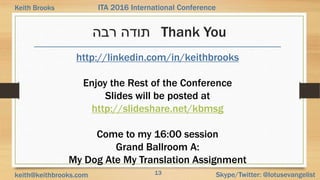 13 Skype/Twitter: @lotusevangelistkeith@keithbrooks.com
ITA 2016 International ConferenceKeith Brooks
‫רבה‬ ‫תודה‬ Thank You
http://linkedin.com/in/keithbrooks
Enjoy the Rest of the Conference
Slides will be posted at
http://slideshare.net/kbmsg
Come to my 16:00 session
Grand Ballroom A:
My Dog Ate My Translation Assignment
 