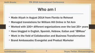 2 Skype/Twitter: @lotusevangelistkeith@keithbrooks.com
ITA 2016 International ConferenceKeith Brooks
Who am I
• Made Aliyah in August 2014 from Florida to Rehovot
• Managed translations for William Hill Online in Tel Aviv
• Worked with 100+ different organizations over the last 25+ years
• Have blogged in English, Spanish, Hebrew, Italian and “IBMese”
• Work in the field of Collaboration and Business Transformation
• Brand Ambassador/Evangelist and Product Marketer
 