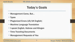3 Skype/Twitter: @lotusevangelistkeith@keithbrooks.com
ITA 2016 International ConferenceKeith Brooks
Today’s Goals
• Management Cares, But…
• Typos
• Plagiarized Errors (US/UK English)
• Machine Language Translation
• I speak English, Hebrew and Klingon
• Time Traveling Documents
• Management Requests of You
 