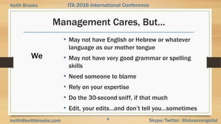 4 Skype/Twitter: @lotusevangelistkeith@keithbrooks.com
ITA 2016 International ConferenceKeith Brooks
Management Cares, But…
• May not have English or Hebrew or whatever
language as our mother tongue
• May not have very good grammar or spelling
skills
• Need someone to blame
• Rely on your expertise
• Do the 30-second sniff, if that much
• Edit, your edits…and don’t tell you…sometimes
We
 