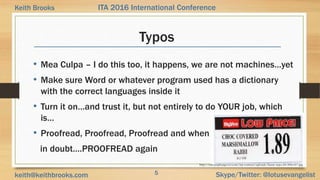 5 Skype/Twitter: @lotusevangelistkeith@keithbrooks.com
ITA 2016 International ConferenceKeith Brooks
Typos
• Mea Culpa – I do this too, it happens, we are not machines…yet
• Make sure Word or whatever program used has a dictionary
with the correct languages inside it
• Turn it on…and trust it, but not entirely to do YOUR job, which
is…
• Proofread, Proofread, Proofread and when
in doubt….PROOFREAD again
http://cdn.pophangover.com/wp-content/uploads/funny-typo-24-300x167.jpg
 