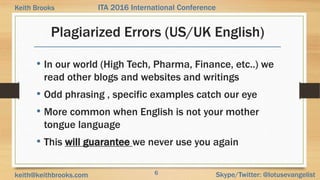 6 Skype/Twitter: @lotusevangelistkeith@keithbrooks.com
ITA 2016 International ConferenceKeith Brooks
Plagiarized Errors (US/UK English)
• In our world (High Tech, Pharma, Finance, etc..) we
read other blogs and websites and writings
• Odd phrasing , specific examples catch our eye
• More common when English is not your mother
tongue language
• This will guarantee we never use you again
 