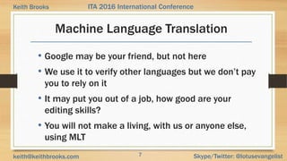 7 Skype/Twitter: @lotusevangelistkeith@keithbrooks.com
ITA 2016 International ConferenceKeith Brooks
Machine Language Translation
• Google may be your friend, but not here
• We use it to verify other languages but we don’t pay
you to rely on it
• It may put you out of a job, how good are your
editing skills?
• You will not make a living, with us or anyone else,
using MLT
 