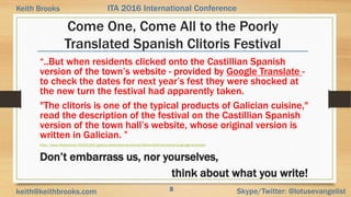 8 Skype/Twitter: @lotusevangelistkeith@keithbrooks.com
ITA 2016 International ConferenceKeith Brooks
Come One, Come All to the Poorly
Translated Spanish Clitoris Festival
“..But when residents clicked onto the Castillian Spanish
version of the town’s website - provided by Google Translate -
to check the dates for next year’s fest they were shocked at
the new turn the festival had apparently taken.
"The clitoris is one of the typical products of Galician cuisine,"
read the description of the festival on the Castillian Spanish
version of the town hall’s website, whose original version is
written in Galician. ”
http://www.thelocal.es/20151102/galicia-celebrates-its-annual-clitoris-festival-thanks-to-google-translate
Don’t embarrass us, nor yourselves,
think about what you write!
8
 
