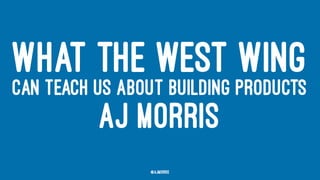 WHAT THE WEST WING
CAN TEACH US ABOUT BUILDING PRODUCTS
AJ MORRIS
@ajmorris
 