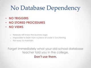 No Database Dependency
• NO TRIGGERS
• NO STORED PROCEDURES
• NO VIEWS
o Nobody will know the business logic
o Impossible to learn how a piece of code is functioning
o Not easy to maintain
Forget immediately what your old-school database
teacher told you in the college.
Don’t use them.
 
