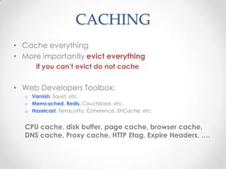 CACHING
• Cache everything
• More importantly evict everything
if you can’t evict do not cache
• Web Developers Toolbox:
o Varnish, Squid, etc.
o Memcached, Redis, Couchbase, etc.
o Hazelcast, Terracotta, Coherence, EhCache, etc.
CPU cache, disk buffer, page cache, browser cache,
DNS cache, Proxy cache, HTTP Etag, Expire Headers, ….
 